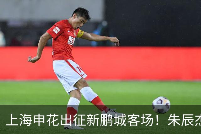 上海申花出征新鹏城客场！朱辰杰伤缺，中卫位置迎来全新组合