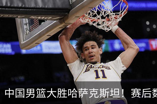 中国男篮大胜哈萨克斯坦！赛后数据一目了然，19分，他是最大亮点