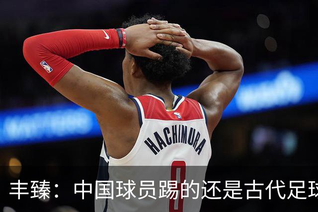 丰臻：中国球员踢的还是古代足球 不花钱归化好球员世界杯定没戏