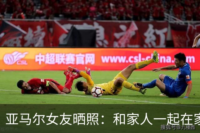 亚马尔女友晒照：和家人一起在家看我们的金球先生踢球