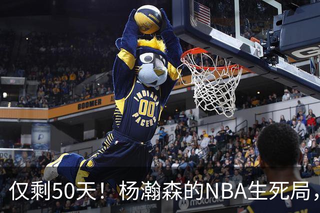 仅剩50天！杨瀚森的NBA生死局，没有退路只能硬拼