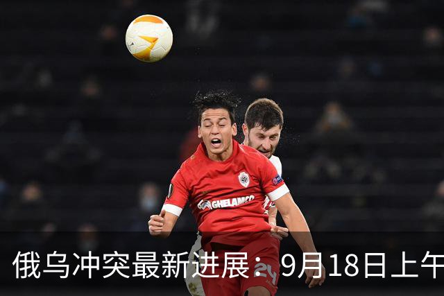 俄乌冲突最新进展：9月18日上午最新消息
