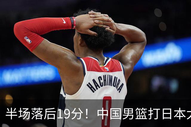 半场落后19分！中国男篮打日本太被动，老问题全暴露，郭士强拿啥翻盘？