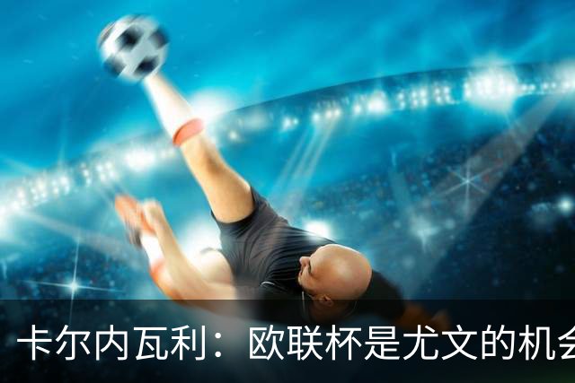 卡尔内瓦利：欧联杯是尤文的机会，希望尽可能取得最好结果