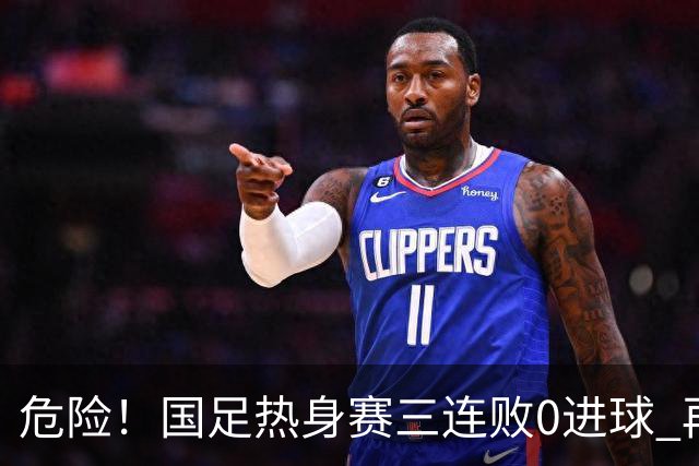 危险！国足热身赛三连败0进球 再输恐无法竞争世界杯名额