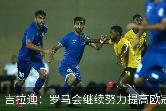 吉拉迪：罗马会继续努力提高欧冠积分排名，我很高兴上演欧冠首秀