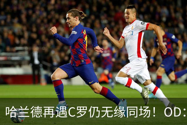 哈兰德再遇C罗仍无缘同场！OD：两次交手皆成遗憾