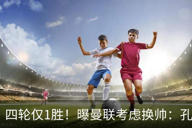 四轮仅1胜！曝曼联考虑换帅：孔蒂成卡里克热门替代者