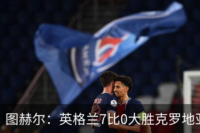 图赫尔：英格兰7比0大胜克罗地亚，用统治级表现翻过世界杯伤痛