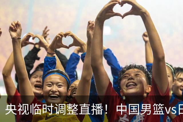 央视临时调整直播！中国男篮vs日本被移出CCTV5，中超补赛却上位，排播优先级让人看不懂