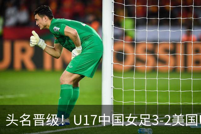 头名晋级！U17中国女足3-2美国U17将战法国 刘雨希双响赵嘉怡破门