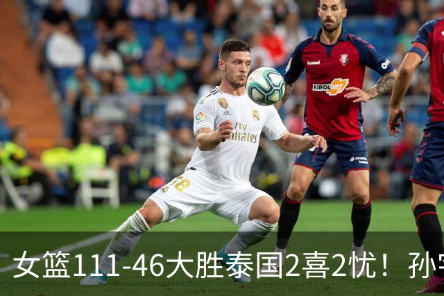 女篮111-46大胜泰国2喜2忧！孙宇奇兵，刘禹彤+失误太辣眼！