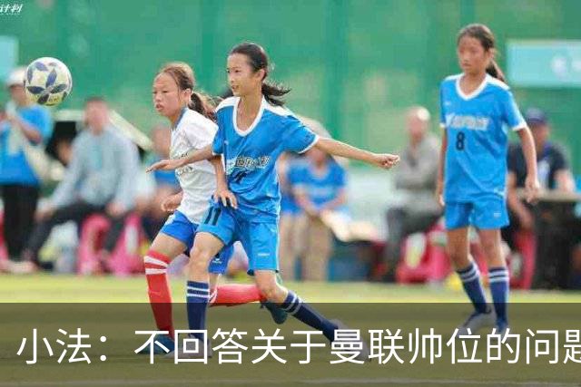 小法：不回答关于曼联帅位的问题，他们的情况也没有那么糟糕
