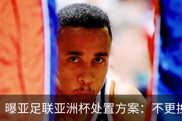 曝亚足联亚洲杯处置方案：不更换举办地 11月敲定是否延期