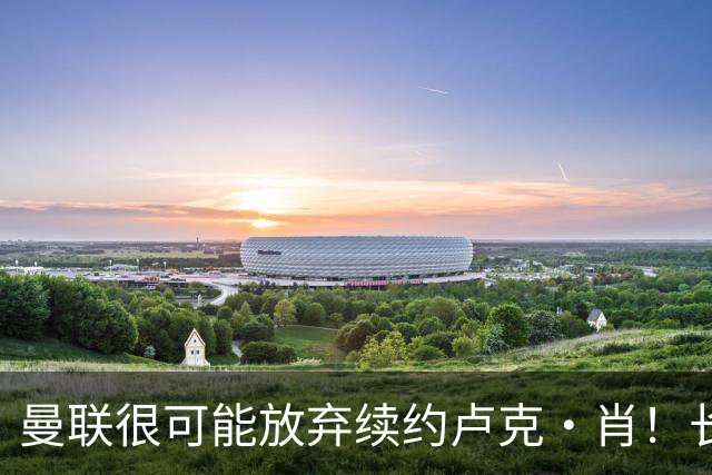 曼联很可能放弃续约卢克·肖！长期考察铁闸却没看上，或免费签一人