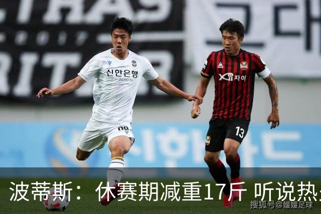 波蒂斯：休赛期减重17斤 听说热火体测很严 不想成为没通过的那个