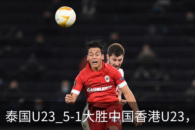 泰国U23 5-1大胜中国香港U23，沃拉武-内西双响，杰哈纳菲-马玛破门