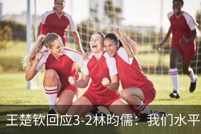 王楚钦回应3-2林昀儒：我们水平差不多！比分跌宕起伏 很惊险刺激