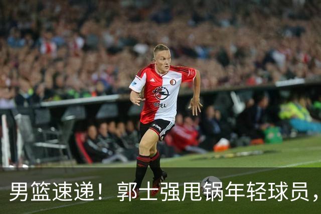 男篮速递！郭士强甩锅年轻球员，崔永熙无话可说，胡明轩旧伤复发