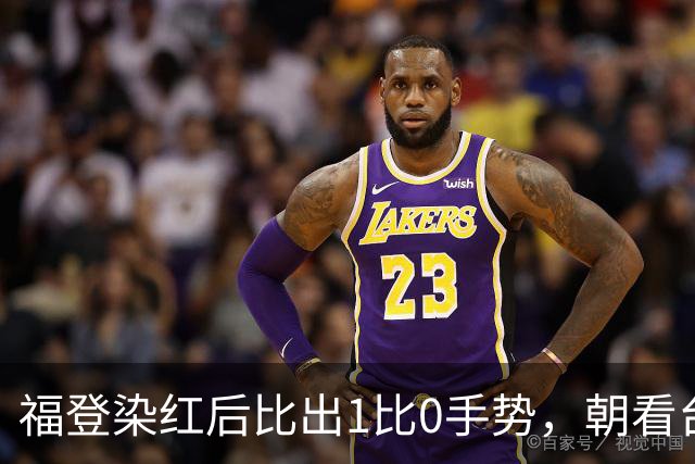 福登染红后比出1比0手势，朝看台嘘声咧嘴笑