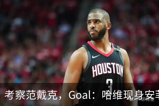 考察范戴克，Goal：哈维现身安菲尔德观战利物浦vs马德里竞技
