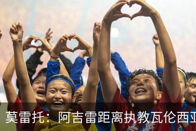 莫雷托：阿吉雷距离执教瓦伦西亚仅一步之遥，双方已谈妥协议