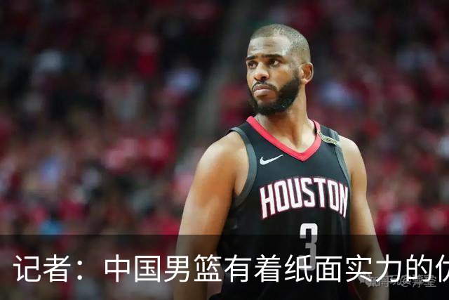 记者：中国男篮有着纸面实力的优势 要控制好篮板 限制日本的反击