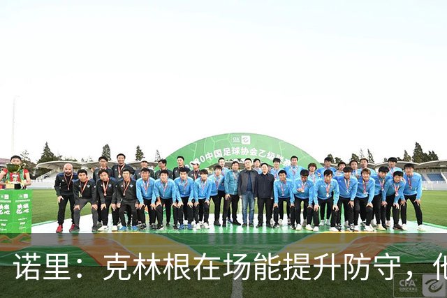 诺里：克林根在场能提升防守，他不在场我们就靠小阵容撑住局面