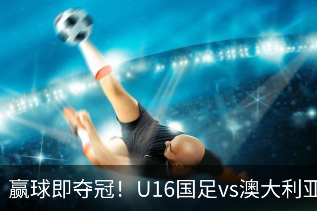 赢球即夺冠！U16国足vs澳大利亚U16首发：张林峒、杨苡欢先发