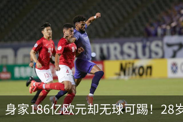 身家186亿欧元却无球可踢！28岁世界最富球员失业，C罗财富是他的18/1