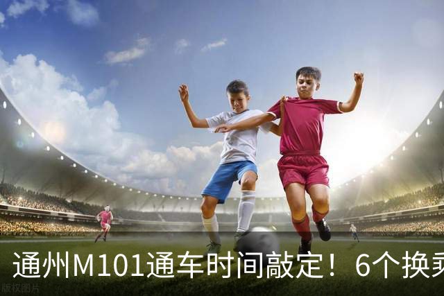 通州M101通车时间敲定！6个换乘站曝光，这些人身价要涨