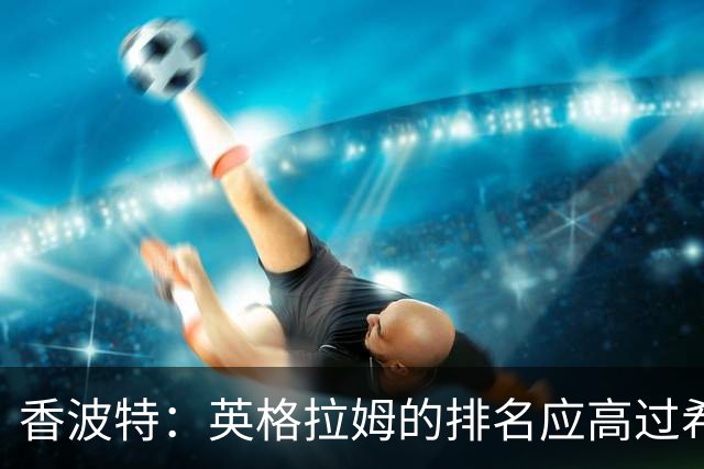 香波特：英格拉姆的排名应高过希罗 前者更需要证明自己