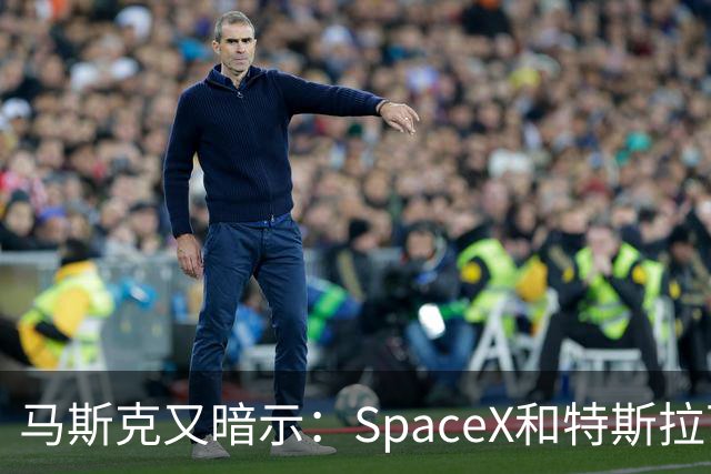 马斯克又暗示：SpaceX和特斯拉可能要合并