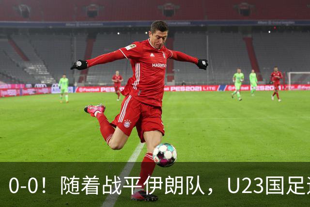 0-0！随着战平伊朗队，U23国足迎来利好消息，末轮打平即可出线