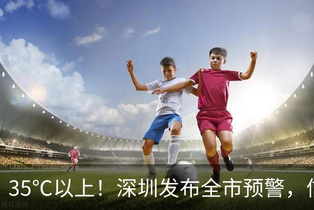 35℃以上！深圳发布全市预警，信号可能持续3-4天