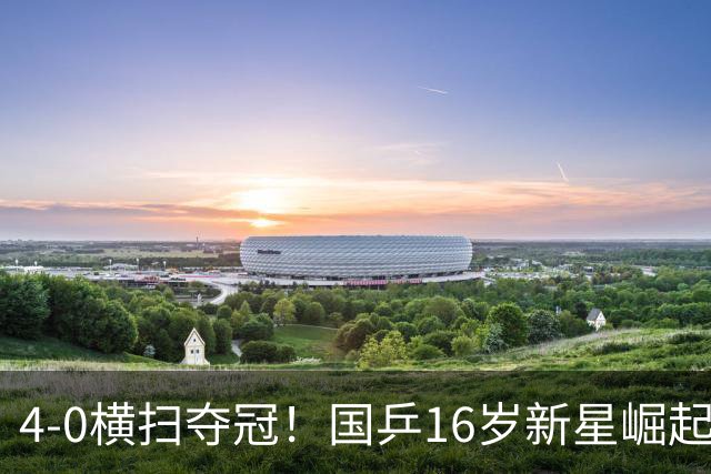 4-0横扫夺冠！国乒16岁新星崛起：偶像是马龙，追赶王楚钦林诗栋？
