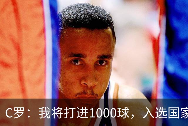 C罗：我将打进1000球，入选国家队是因为我的实力