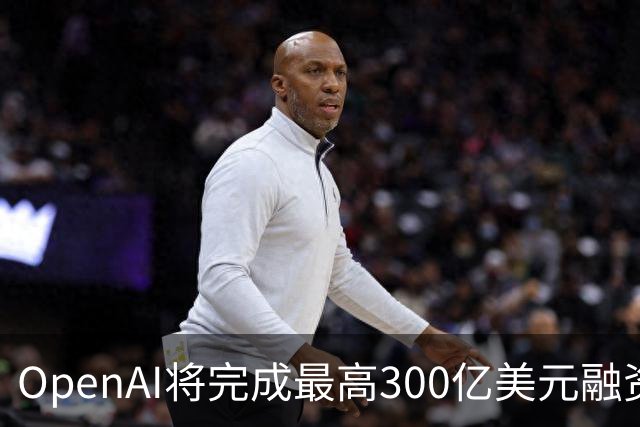 OpenAI将完成最高300亿美元融资 阿联酋投资方领投