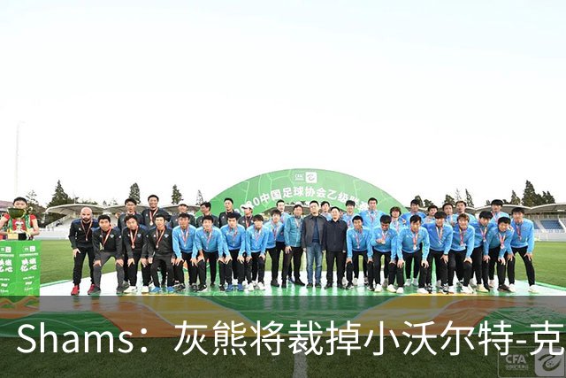 Shams：灰熊将裁掉小沃尔特-克莱顿&迈卡-皮维
